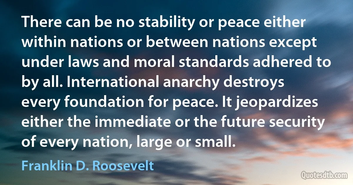 There can be no stability or peace either within nations or between nations except under laws and moral standards adhered to by all. International anarchy destroys every foundation for peace. It jeopardizes either the immediate or the future security of every nation, large or small. (Franklin D. Roosevelt)