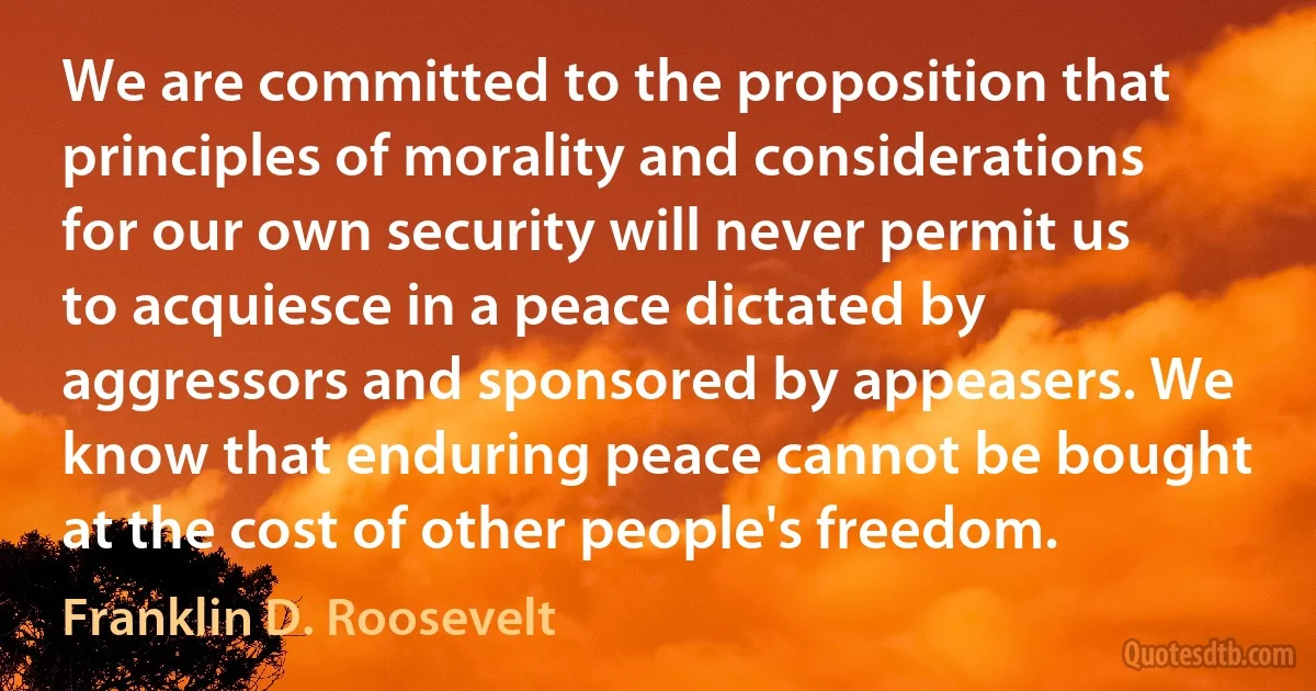 We are committed to the proposition that principles of morality and considerations for our own security will never permit us to acquiesce in a peace dictated by aggressors and sponsored by appeasers. We know that enduring peace cannot be bought at the cost of other people's freedom. (Franklin D. Roosevelt)