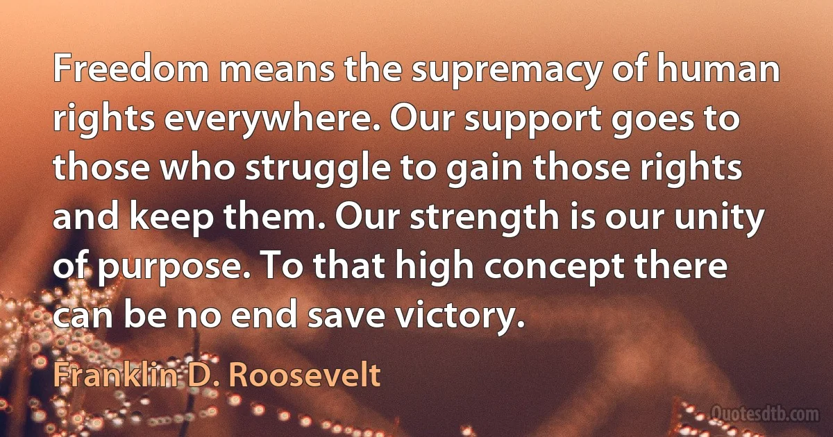 Freedom means the supremacy of human rights everywhere. Our support goes to those who struggle to gain those rights and keep them. Our strength is our unity of purpose. To that high concept there can be no end save victory. (Franklin D. Roosevelt)