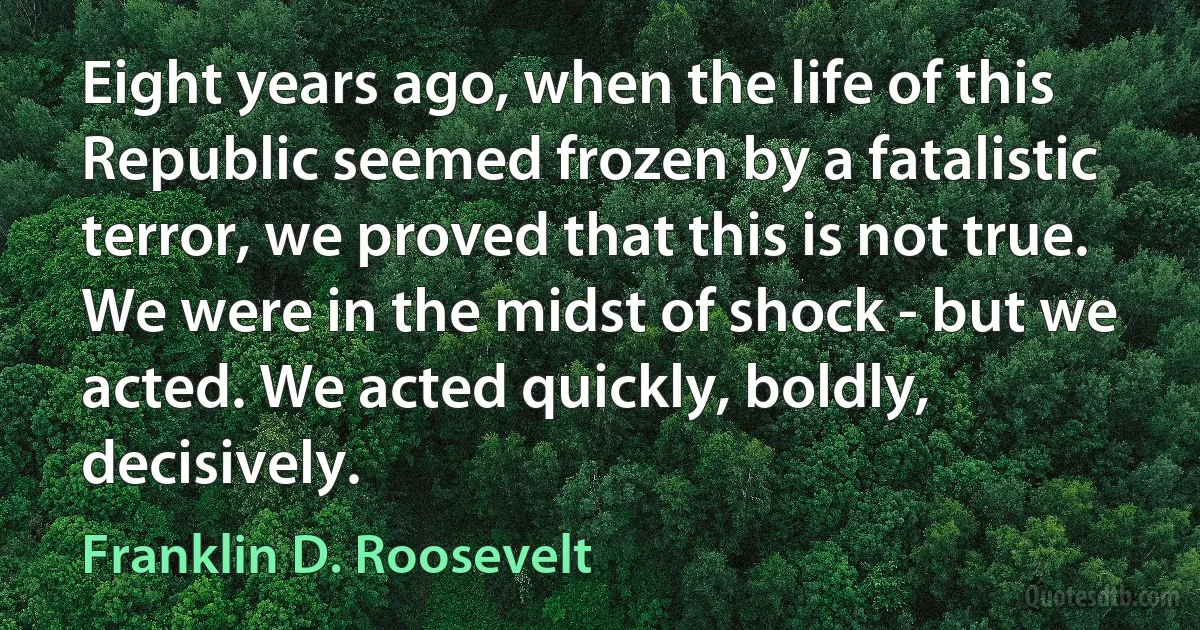 Eight years ago, when the life of this Republic seemed frozen by a fatalistic terror, we proved that this is not true. We were in the midst of shock - but we acted. We acted quickly, boldly, decisively. (Franklin D. Roosevelt)