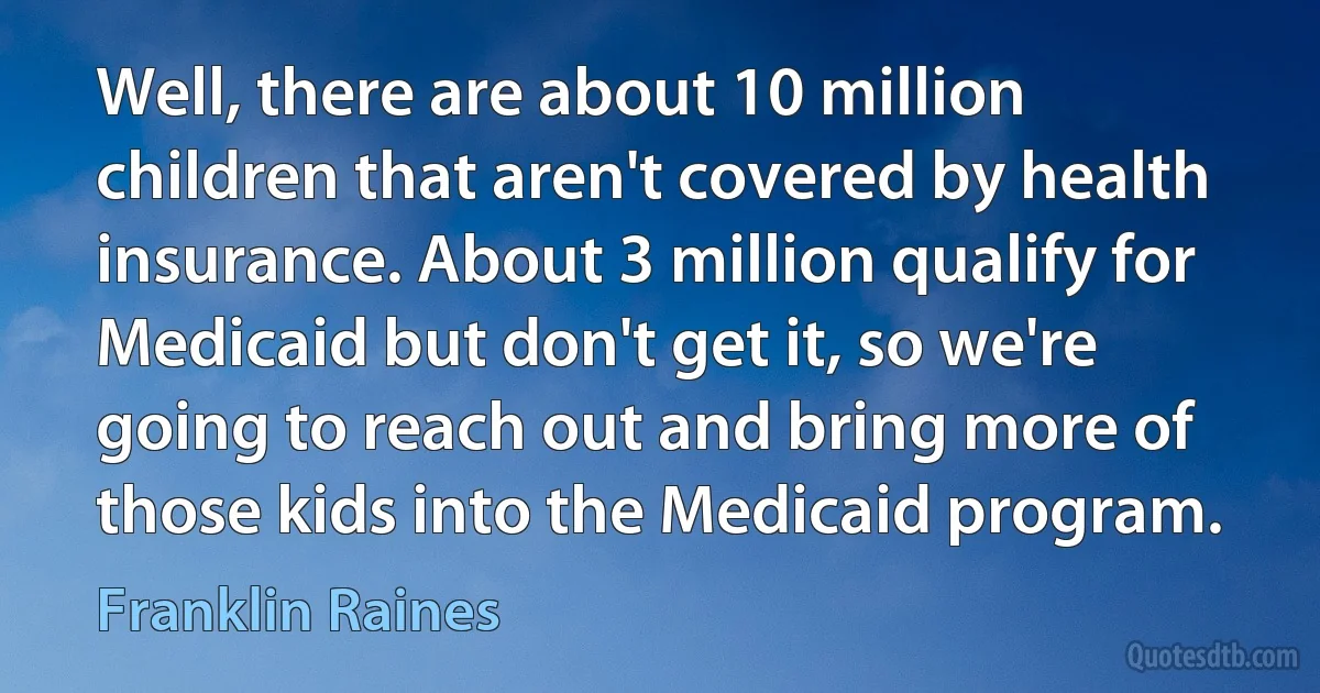 Well, there are about 10 million children that aren't covered by health insurance. About 3 million qualify for Medicaid but don't get it, so we're going to reach out and bring more of those kids into the Medicaid program. (Franklin Raines)