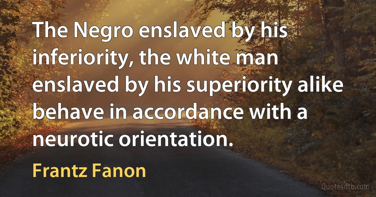 The Negro enslaved by his inferiority, the white man enslaved by his superiority alike behave in accordance with a neurotic orientation. (Frantz Fanon)