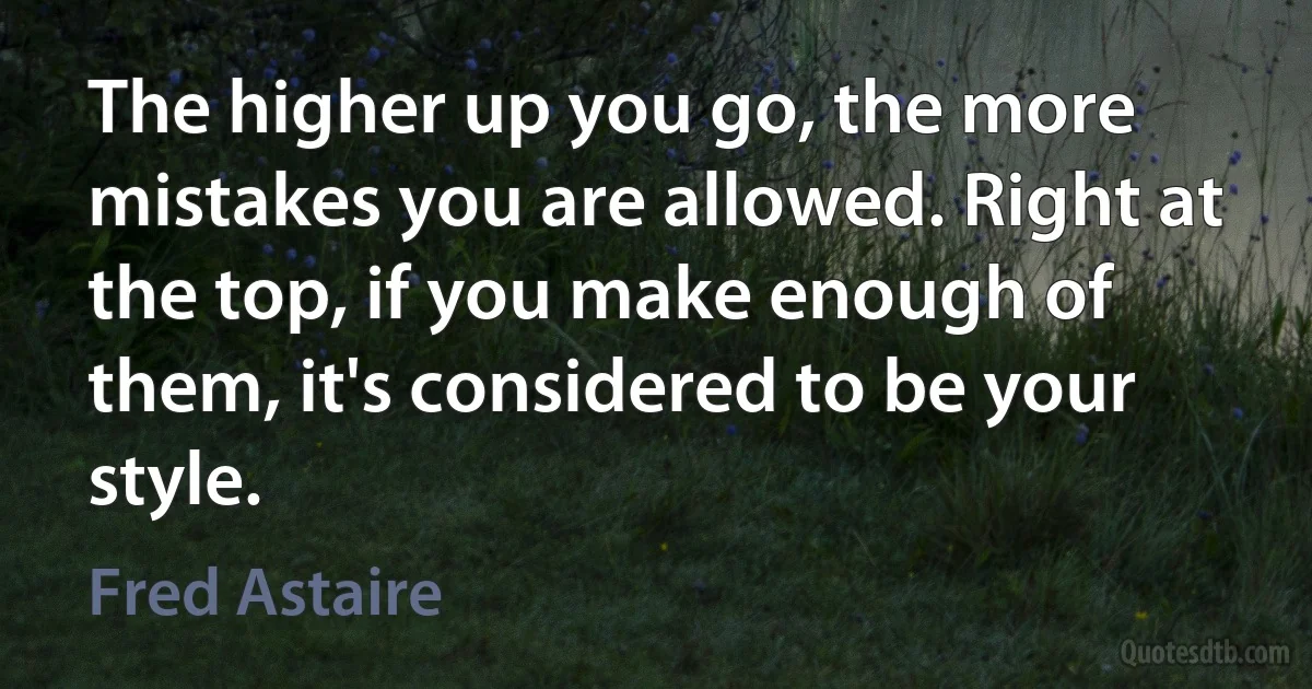 The higher up you go, the more mistakes you are allowed. Right at the top, if you make enough of them, it's considered to be your style. (Fred Astaire)