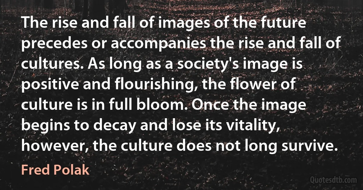 The rise and fall of images of the future precedes or accompanies the rise and fall of cultures. As long as a society's image is positive and flourishing, the flower of culture is in full bloom. Once the image begins to decay and lose its vitality, however, the culture does not long survive. (Fred Polak)