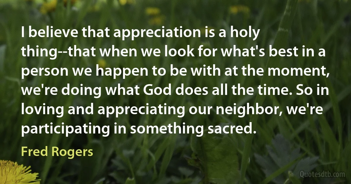 I believe that appreciation is a holy thing--that when we look for what's best in a person we happen to be with at the moment, we're doing what God does all the time. So in loving and appreciating our neighbor, we're participating in something sacred. (Fred Rogers)