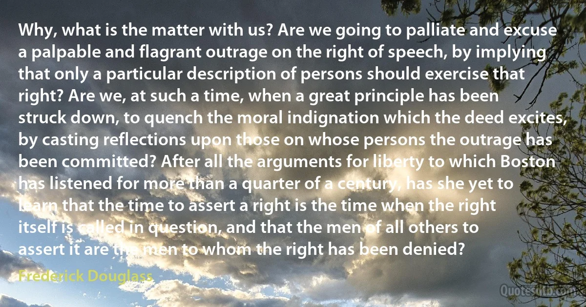 Why, what is the matter with us? Are we going to palliate and excuse a palpable and flagrant outrage on the right of speech, by implying that only a particular description of persons should exercise that right? Are we, at such a time, when a great principle has been struck down, to quench the moral indignation which the deed excites, by casting reflections upon those on whose persons the outrage has been committed? After all the arguments for liberty to which Boston has listened for more than a quarter of a century, has she yet to learn that the time to assert a right is the time when the right itself is called in question, and that the men of all others to assert it are the men to whom the right has been denied? (Frederick Douglass)