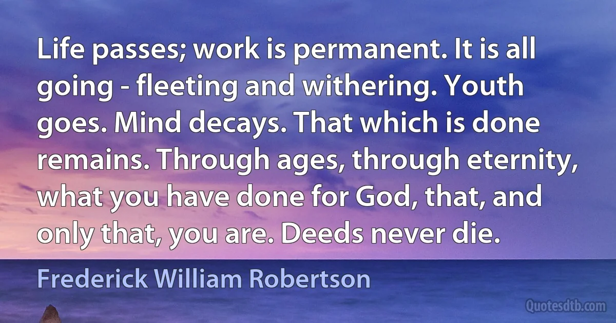 Life passes; work is permanent. It is all going - fleeting and withering. Youth goes. Mind decays. That which is done remains. Through ages, through eternity, what you have done for God, that, and only that, you are. Deeds never die. (Frederick William Robertson)