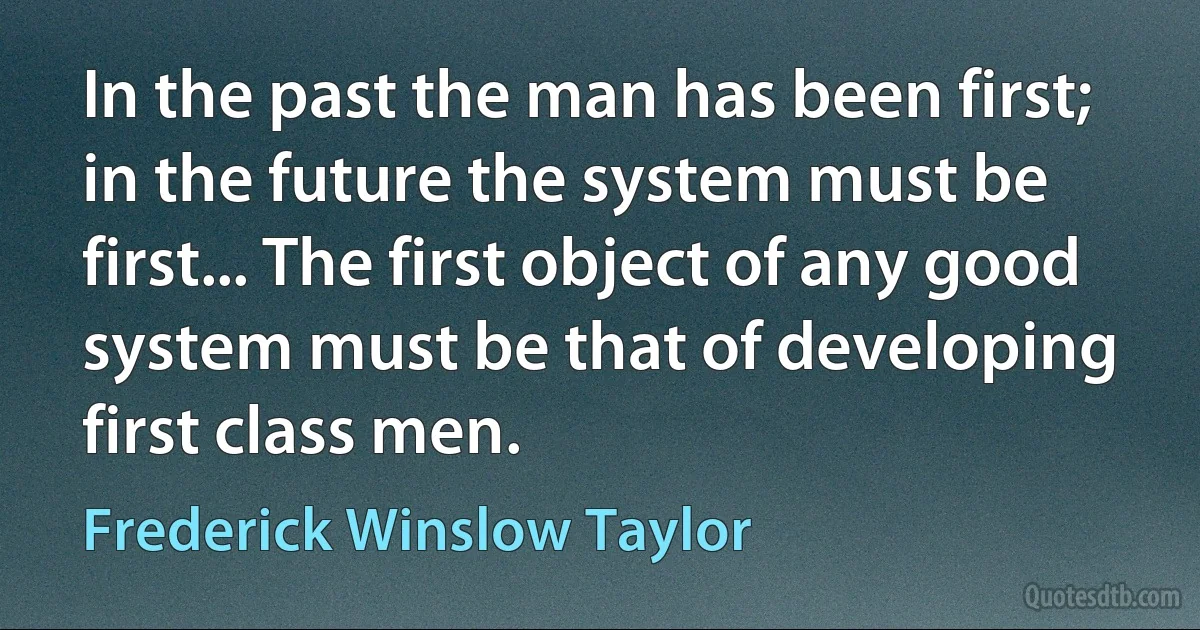 In the past the man has been first; in the future the system must be first... The first object of any good system must be that of developing first class men. (Frederick Winslow Taylor)