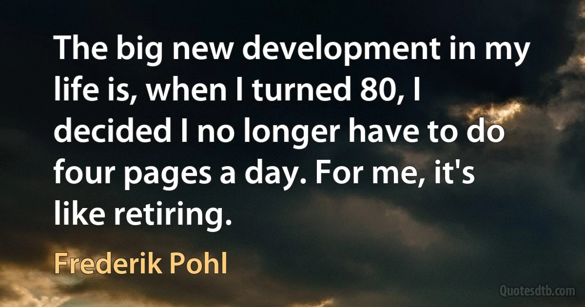 The big new development in my life is, when I turned 80, I decided I no longer have to do four pages a day. For me, it's like retiring. (Frederik Pohl)