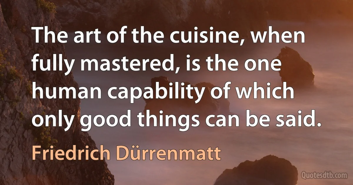 The art of the cuisine, when fully mastered, is the one human capability of which only good things can be said. (Friedrich Dürrenmatt)