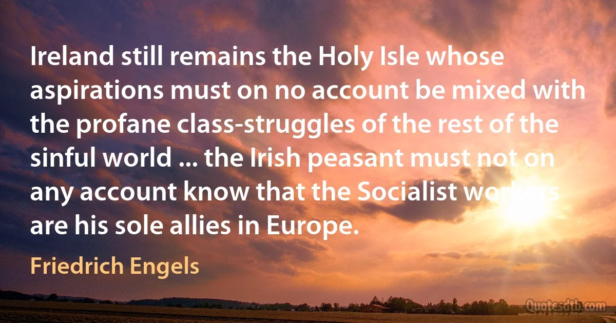 Ireland still remains the Holy Isle whose aspirations must on no account be mixed with the profane class-struggles of the rest of the sinful world ... the Irish peasant must not on any account know that the Socialist workers are his sole allies in Europe. (Friedrich Engels)