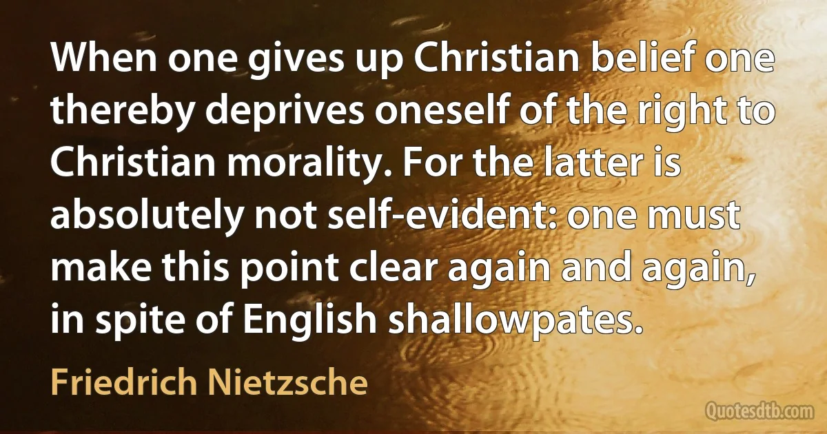 When one gives up Christian belief one thereby deprives oneself of the right to Christian morality. For the latter is absolutely not self-evident: one must make this point clear again and again, in spite of English shallowpates. (Friedrich Nietzsche)