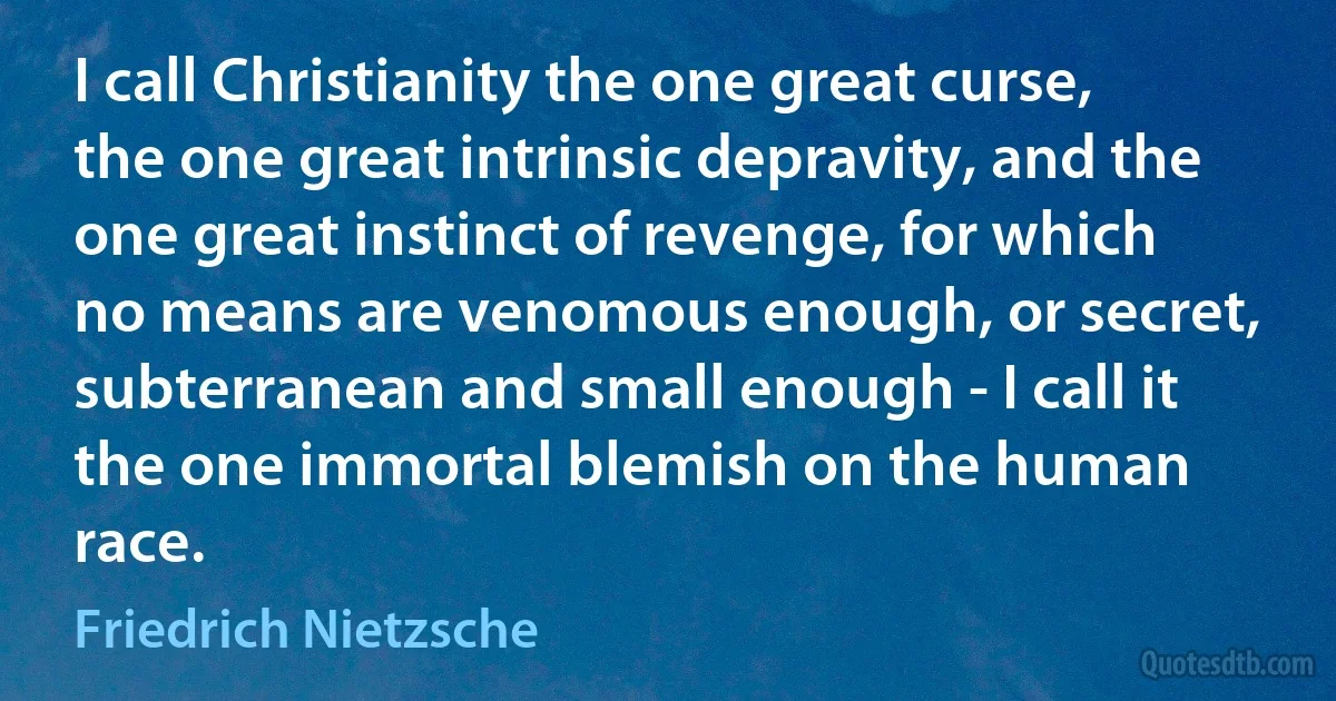 I call Christianity the one great curse, the one great intrinsic depravity, and the one great instinct of revenge, for which no means are venomous enough, or secret, subterranean and small enough - I call it the one immortal blemish on the human race. (Friedrich Nietzsche)