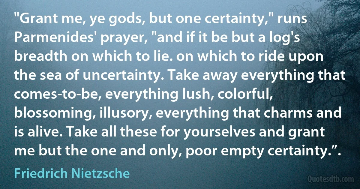 "Grant me, ye gods, but one certainty," runs Parmenides' prayer, "and if it be but a log's breadth on which to lie. on which to ride upon the sea of uncertainty. Take away everything that comes-to-be, everything lush, colorful, blossoming, illusory, everything that charms and is alive. Take all these for yourselves and grant me but the one and only, poor empty certainty.”. (Friedrich Nietzsche)