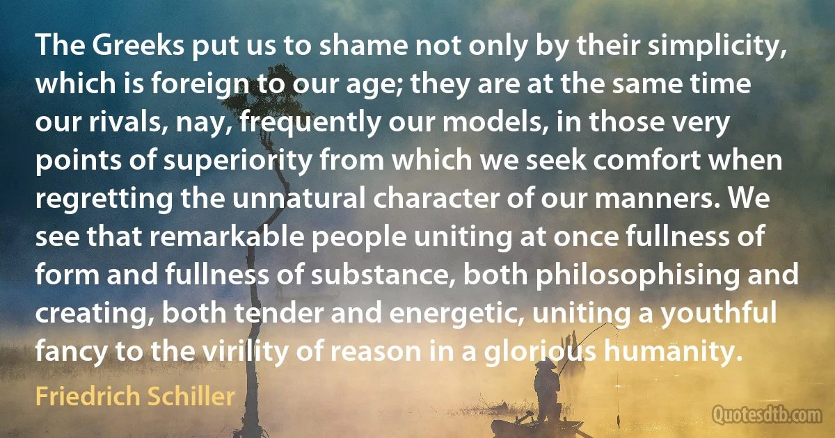 The Greeks put us to shame not only by their simplicity, which is foreign to our age; they are at the same time our rivals, nay, frequently our models, in those very points of superiority from which we seek comfort when regretting the unnatural character of our manners. We see that remarkable people uniting at once fullness of form and fullness of substance, both philosophising and creating, both tender and energetic, uniting a youthful fancy to the virility of reason in a glorious humanity. (Friedrich Schiller)