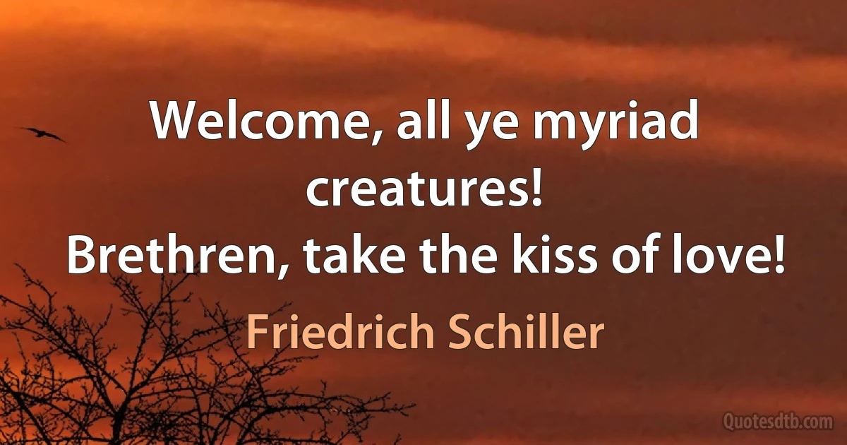 Welcome, all ye myriad creatures!
Brethren, take the kiss of love! (Friedrich Schiller)