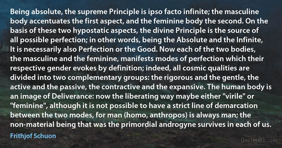 Being absolute, the supreme Principle is ipso facto infinite; the masculine body accentuates the first aspect, and the feminine body the second. On the basis of these two hypostatic aspects, the divine Principle is the source of all possible perfection; in other words, being the Absolute and the Infinite, It is necessarily also Perfection or the Good. Now each of the two bodies, the masculine and the feminine, manifests modes of perfection which their respective gender evokes by definition; indeed, all cosmic qualities are divided into two complementary groups: the rigorous and the gentle, the active and the passive, the contractive and the expansive. The human body is an image of Deliverance: now the liberating way maybe either "virile" or "feminine", although it is not possible to have a strict line of demarcation between the two modes, for man (homo, anthropos) is always man; the non-material being that was the primordial androgyne survives in each of us. (Frithjof Schuon)