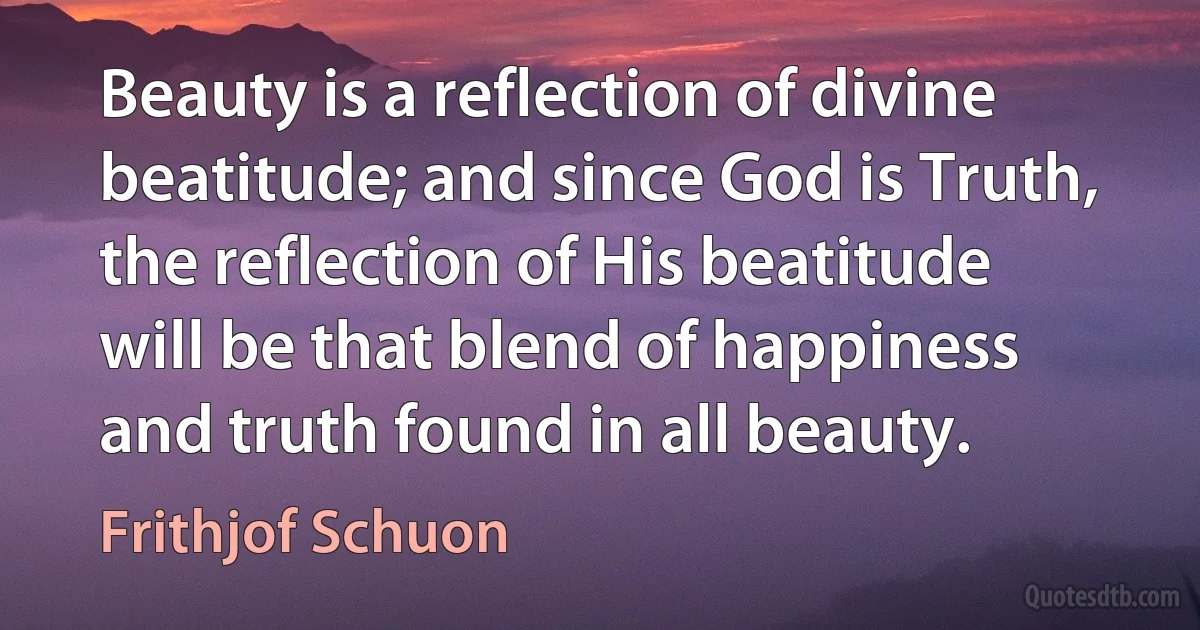 Beauty is a reflection of divine beatitude; and since God is Truth, the reflection of His beatitude will be that blend of happiness and truth found in all beauty. (Frithjof Schuon)