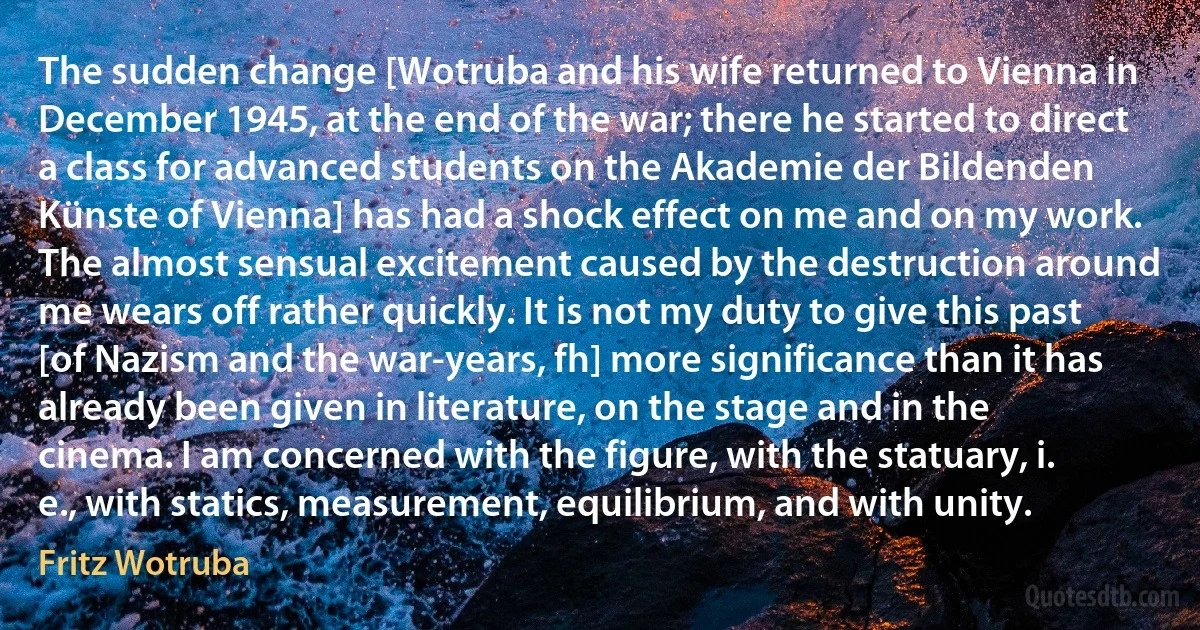 The sudden change [Wotruba and his wife returned to Vienna in December 1945, at the end of the war; there he started to direct a class for advanced students on the Akademie der Bildenden Künste of Vienna] has had a shock effect on me and on my work. The almost sensual excitement caused by the destruction around me wears off rather quickly. It is not my duty to give this past [of Nazism and the war-years, fh] more significance than it has already been given in literature, on the stage and in the cinema. I am concerned with the figure, with the statuary, i. e., with statics, measurement, equilibrium, and with unity. (Fritz Wotruba)