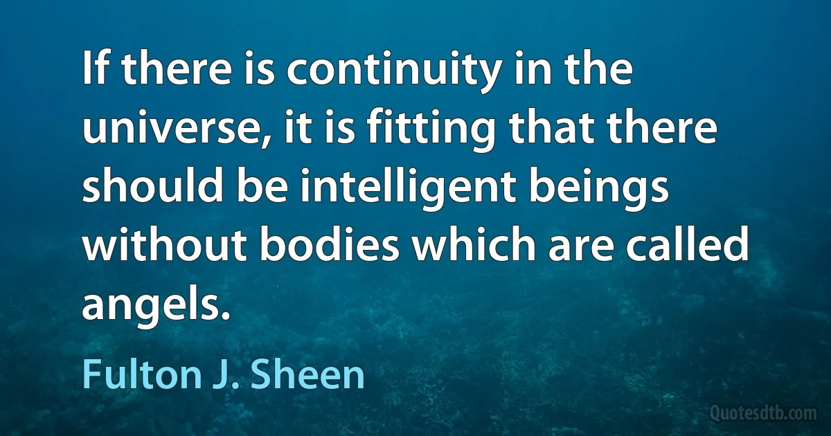 If there is continuity in the universe, it is fitting that there should be intelligent beings without bodies which are called angels. (Fulton J. Sheen)