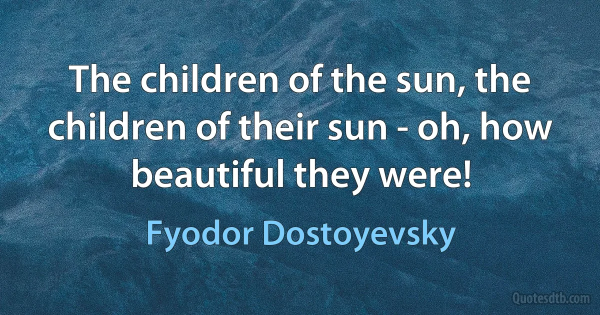 The children of the sun, the children of their sun - oh, how beautiful they were! (Fyodor Dostoyevsky)