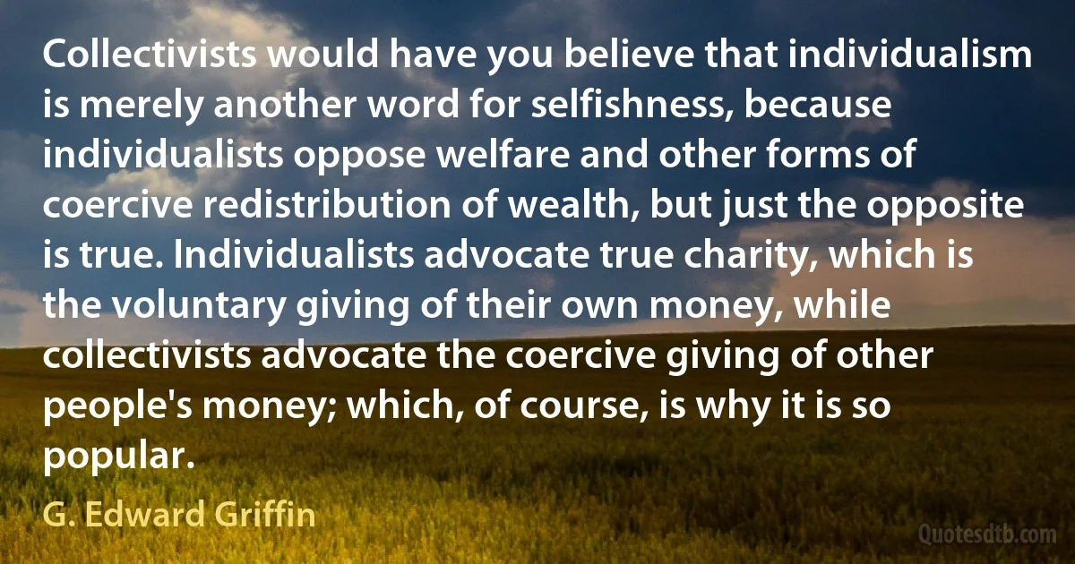 Collectivists would have you believe that individualism is merely another word for selfishness, because individualists oppose welfare and other forms of coercive redistribution of wealth, but just the opposite is true. Individualists advocate true charity, which is the voluntary giving of their own money, while collectivists advocate the coercive giving of other people's money; which, of course, is why it is so popular. (G. Edward Griffin)