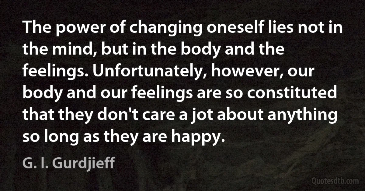 The power of changing oneself lies not in the mind, but in the body and the feelings. Unfortunately, however, our body and our feelings are so constituted that they don't care a jot about anything so long as they are happy. (G. I. Gurdjieff)