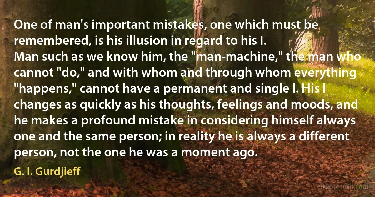 One of man's important mistakes, one which must be remembered, is his illusion in regard to his I.
Man such as we know him, the "man-machine," the man who cannot "do," and with whom and through whom everything "happens," cannot have a permanent and single I. His I changes as quickly as his thoughts, feelings and moods, and he makes a profound mistake in considering himself always one and the same person; in reality he is always a different person, not the one he was a moment ago. (G. I. Gurdjieff)