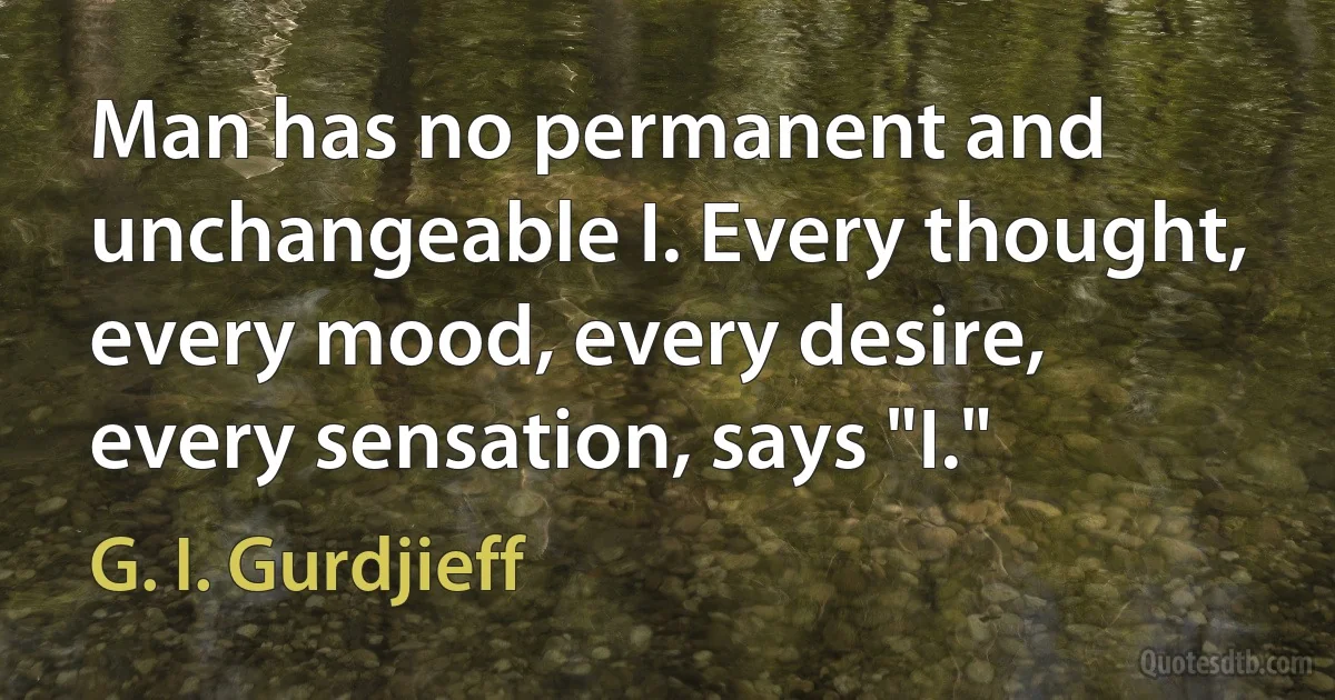 Man has no permanent and unchangeable I. Every thought, every mood, every desire, every sensation, says "I." (G. I. Gurdjieff)