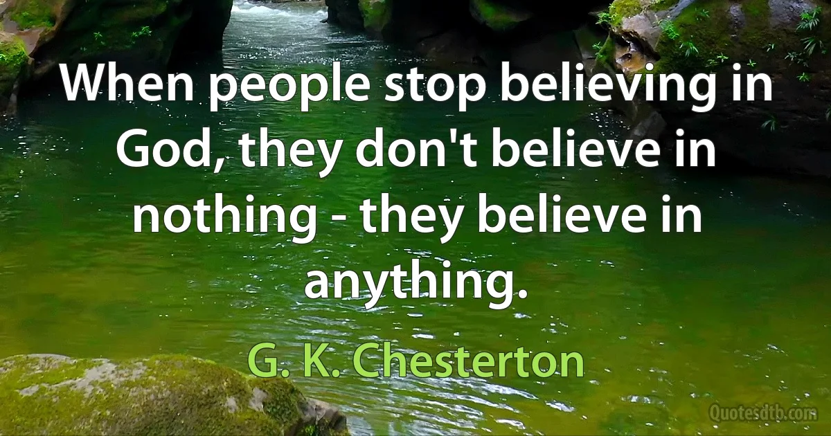 When people stop believing in God, they don't believe in nothing - they believe in anything. (G. K. Chesterton)