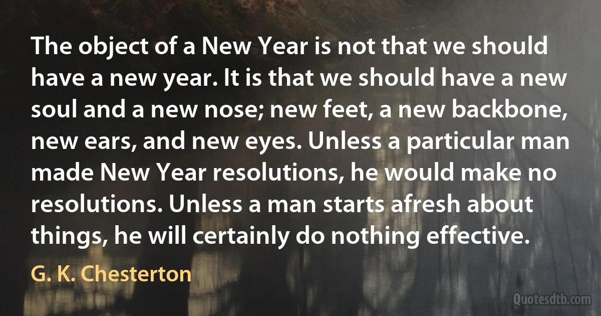 The object of a New Year is not that we should have a new year. It is that we should have a new soul and a new nose; new feet, a new backbone, new ears, and new eyes. Unless a particular man made New Year resolutions, he would make no resolutions. Unless a man starts afresh about things, he will certainly do nothing effective. (G. K. Chesterton)