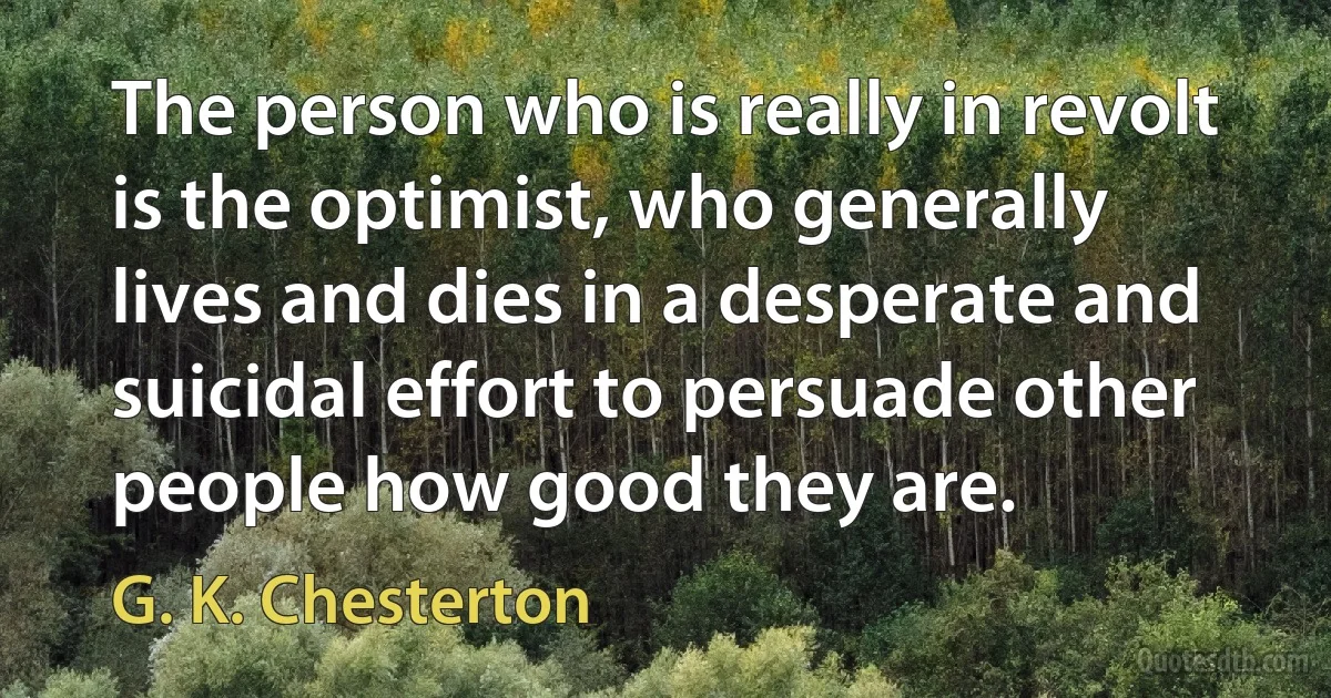 The person who is really in revolt is the optimist, who generally lives and dies in a desperate and suicidal effort to persuade other people how good they are. (G. K. Chesterton)