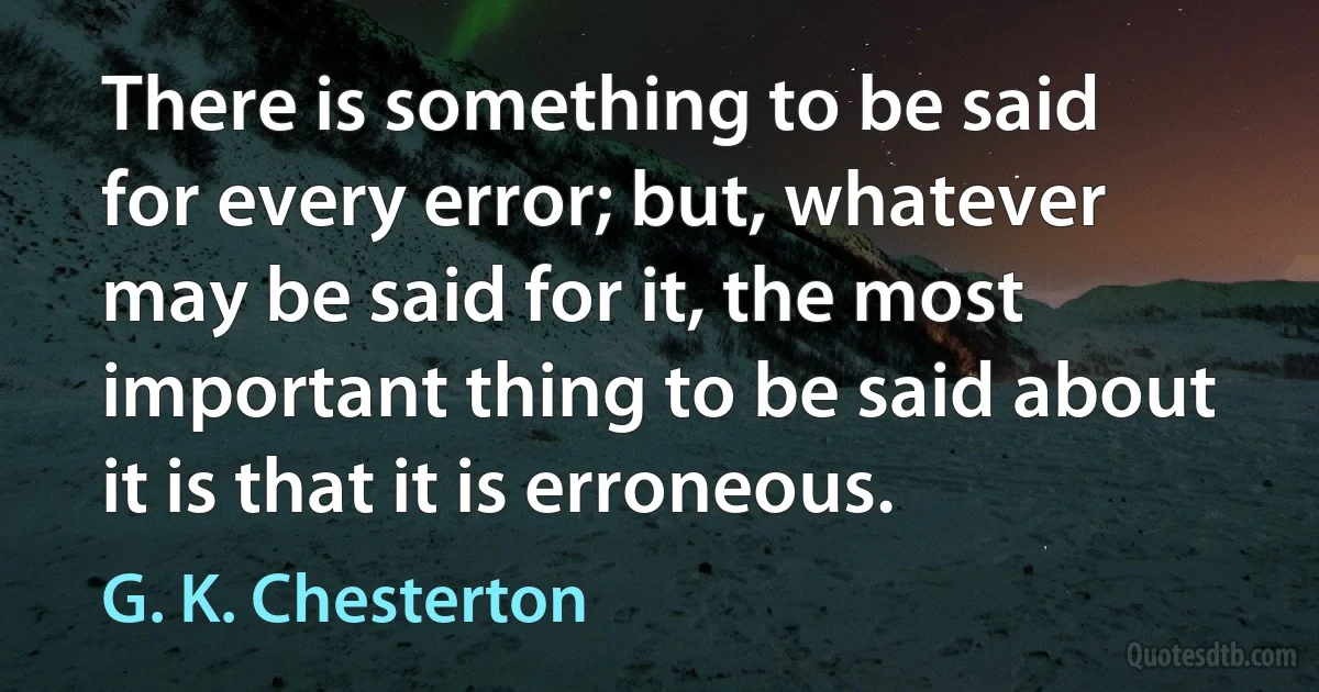 There is something to be said for every error; but, whatever may be said for it, the most important thing to be said about it is that it is erroneous. (G. K. Chesterton)