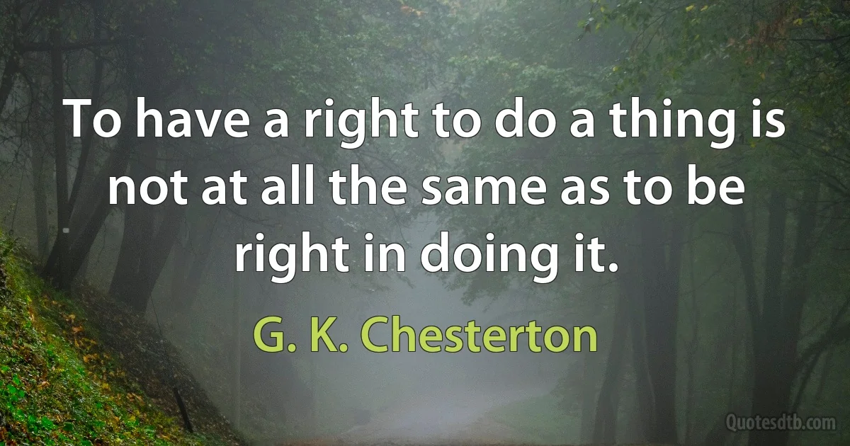 To have a right to do a thing is not at all the same as to be right in doing it. (G. K. Chesterton)