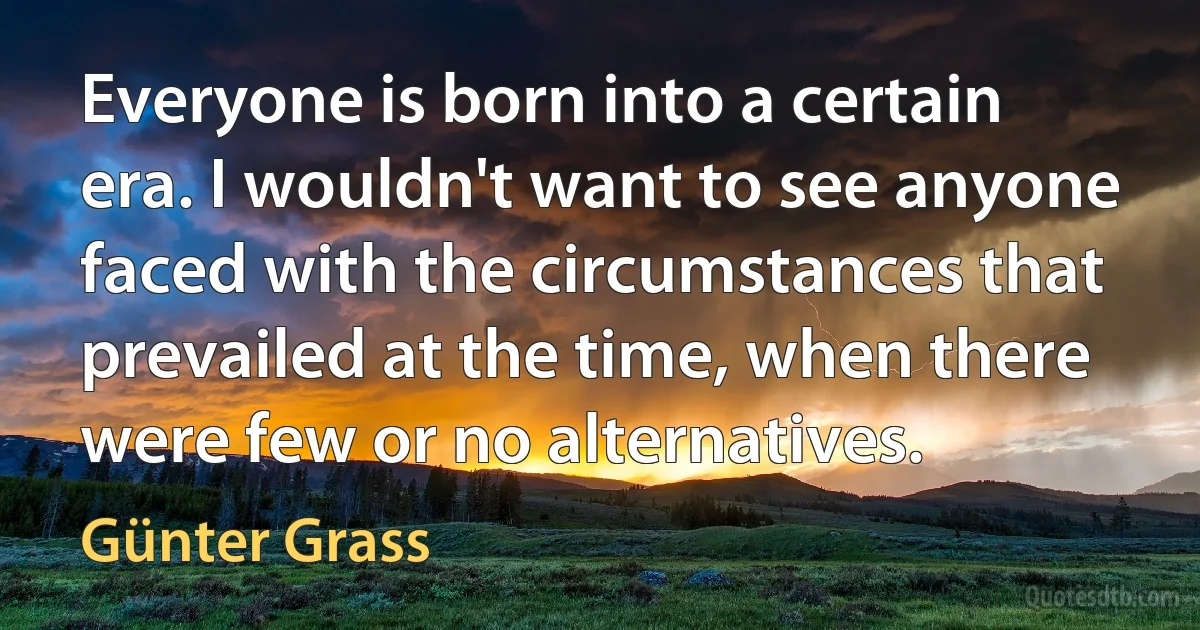 Everyone is born into a certain era. I wouldn't want to see anyone faced with the circumstances that prevailed at the time, when there were few or no alternatives. (Günter Grass)