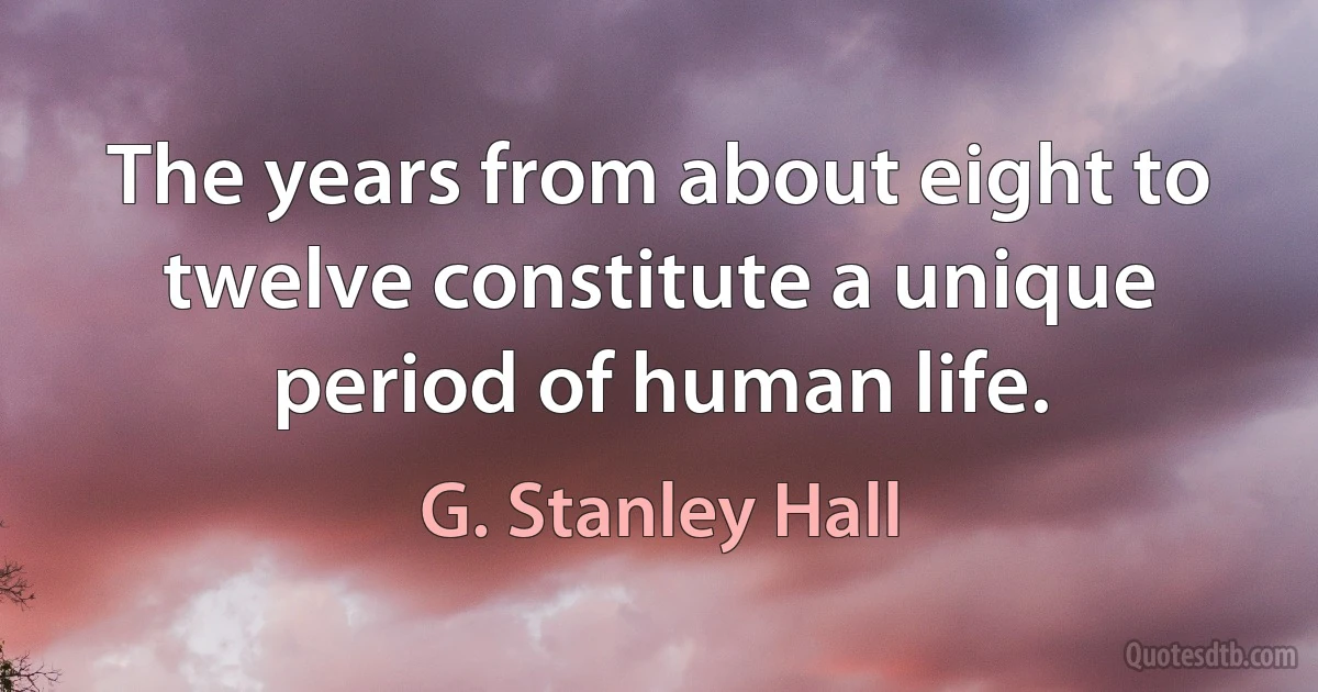 The years from about eight to twelve constitute a unique period of human life. (G. Stanley Hall)