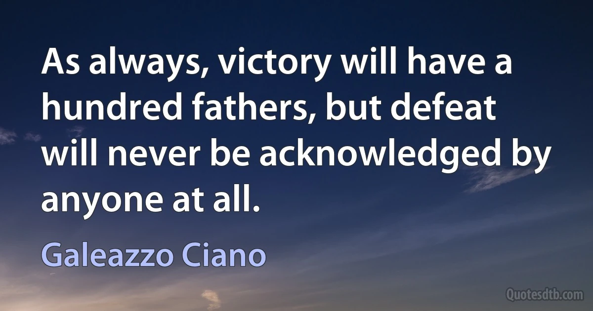 As always, victory will have a hundred fathers, but defeat will never be acknowledged by anyone at all. (Galeazzo Ciano)