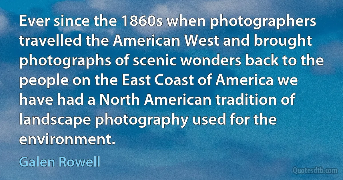 Ever since the 1860s when photographers travelled the American West and brought photographs of scenic wonders back to the people on the East Coast of America we have had a North American tradition of landscape photography used for the environment. (Galen Rowell)