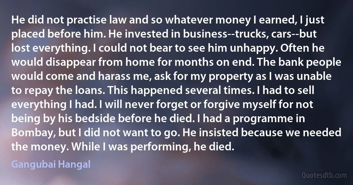 He did not practise law and so whatever money I earned, I just placed before him. He invested in business--trucks, cars--but lost everything. I could not bear to see him unhappy. Often he would disappear from home for months on end. The bank people would come and harass me, ask for my property as I was unable to repay the loans. This happened several times. I had to sell everything I had. I will never forget or forgive myself for not being by his bedside before he died. I had a programme in Bombay, but I did not want to go. He insisted because we needed the money. While I was performing, he died. (Gangubai Hangal)