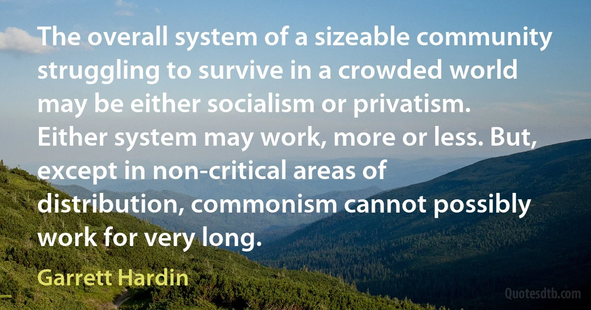 The overall system of a sizeable community struggling to survive in a crowded world may be either socialism or privatism. Either system may work, more or less. But, except in non-critical areas of distribution, commonism cannot possibly work for very long. (Garrett Hardin)