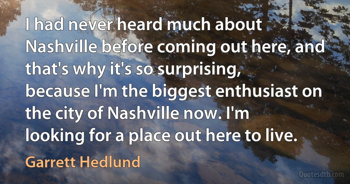 I had never heard much about Nashville before coming out here, and that's why it's so surprising, because I'm the biggest enthusiast on the city of Nashville now. I'm looking for a place out here to live. (Garrett Hedlund)