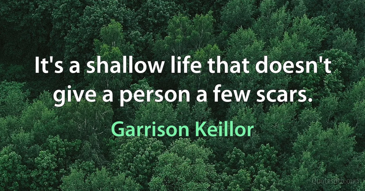 It's a shallow life that doesn't give a person a few scars. (Garrison Keillor)