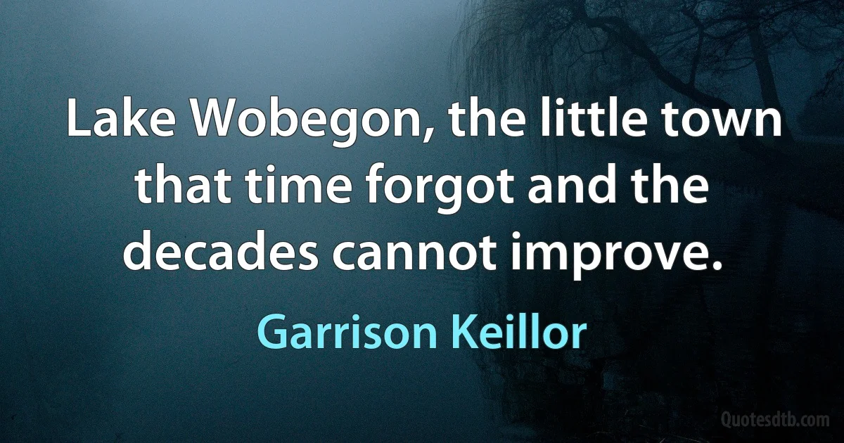 Lake Wobegon, the little town that time forgot and the decades cannot improve. (Garrison Keillor)