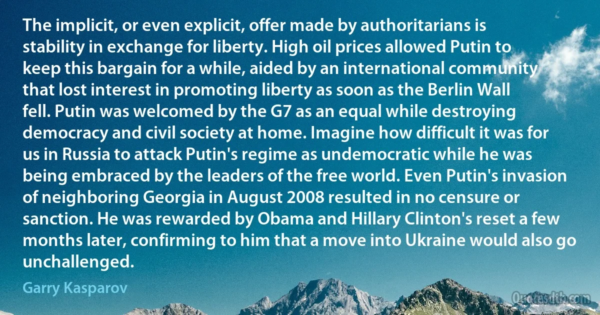 The implicit, or even explicit, offer made by authoritarians is stability in exchange for liberty. High oil prices allowed Putin to keep this bargain for a while, aided by an international community that lost interest in promoting liberty as soon as the Berlin Wall fell. Putin was welcomed by the G7 as an equal while destroying democracy and civil society at home. Imagine how difficult it was for us in Russia to attack Putin's regime as undemocratic while he was being embraced by the leaders of the free world. Even Putin's invasion of neighboring Georgia in August 2008 resulted in no censure or sanction. He was rewarded by Obama and Hillary Clinton's reset a few months later, confirming to him that a move into Ukraine would also go unchallenged. (Garry Kasparov)