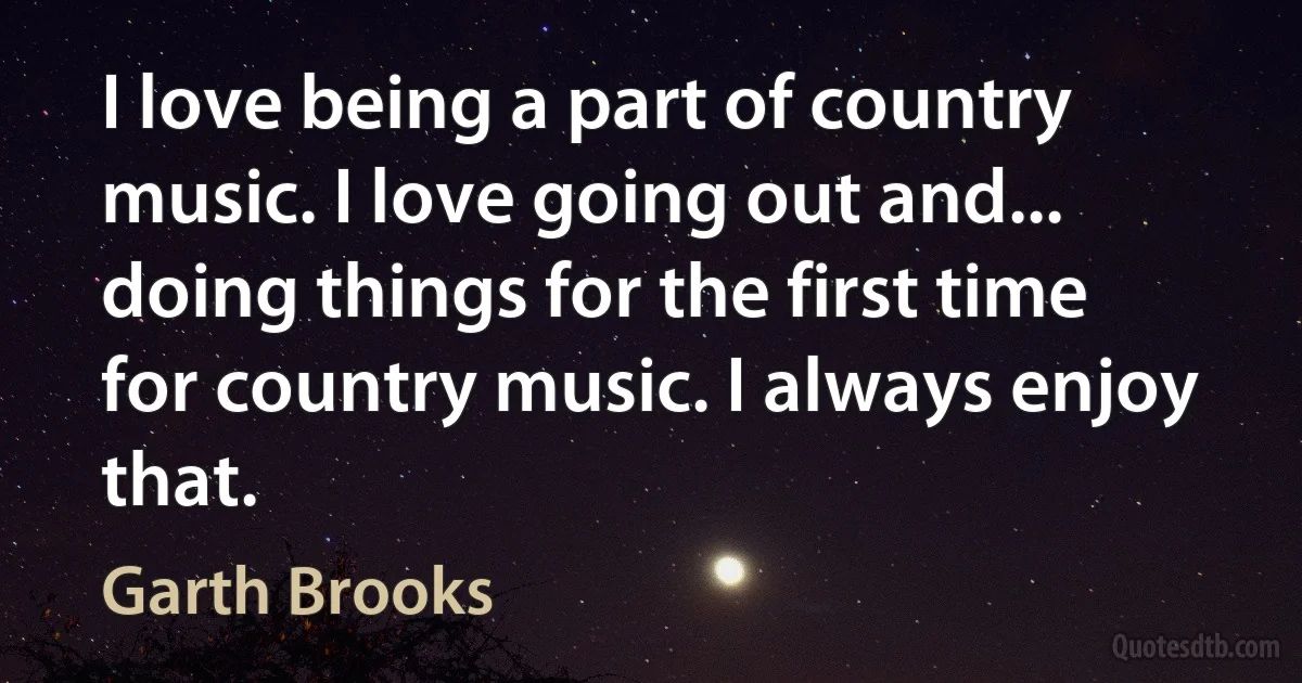 I love being a part of country music. I love going out and... doing things for the first time for country music. I always enjoy that. (Garth Brooks)