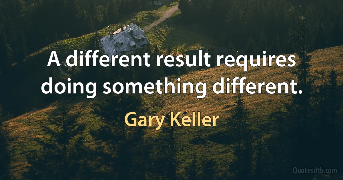 A different result requires doing something different. (Gary Keller)