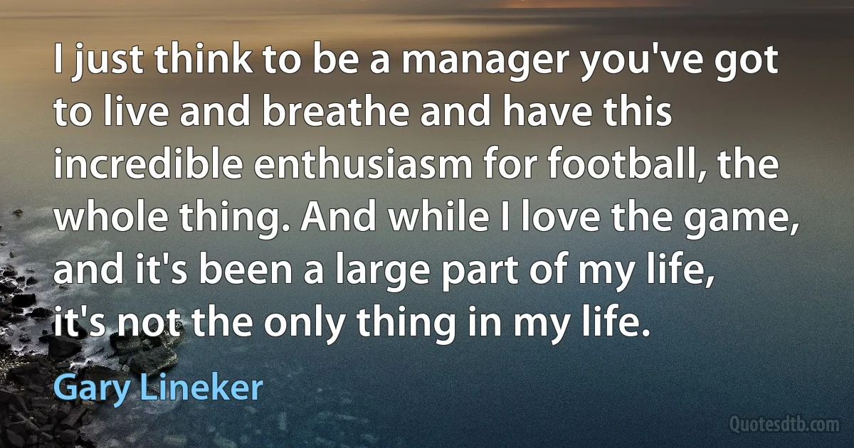 I just think to be a manager you've got to live and breathe and have this incredible enthusiasm for football, the whole thing. And while I love the game, and it's been a large part of my life, it's not the only thing in my life. (Gary Lineker)