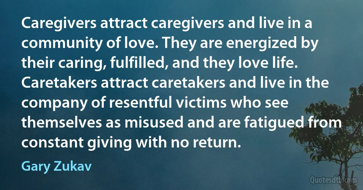 Caregivers attract caregivers and live in a community of love. They are energized by their caring, fulfilled, and they love life. Caretakers attract caretakers and live in the company of resentful victims who see themselves as misused and are fatigued from constant giving with no return. (Gary Zukav)