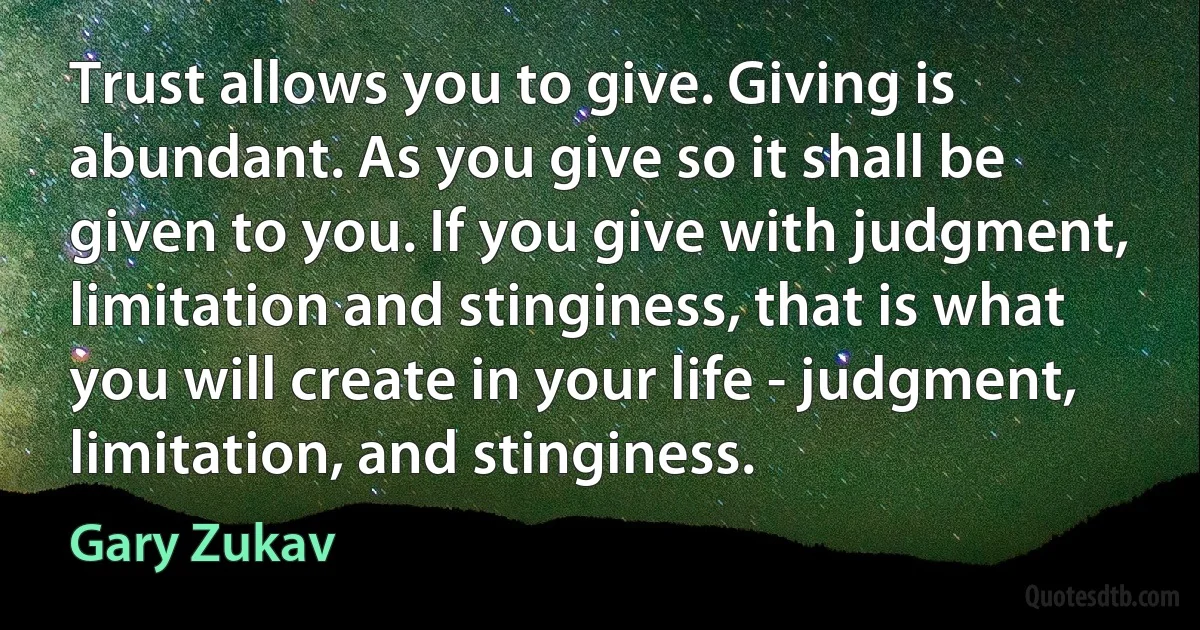 Trust allows you to give. Giving is abundant. As you give so it shall be given to you. If you give with judgment, limitation and stinginess, that is what you will create in your life - judgment, limitation, and stinginess. (Gary Zukav)