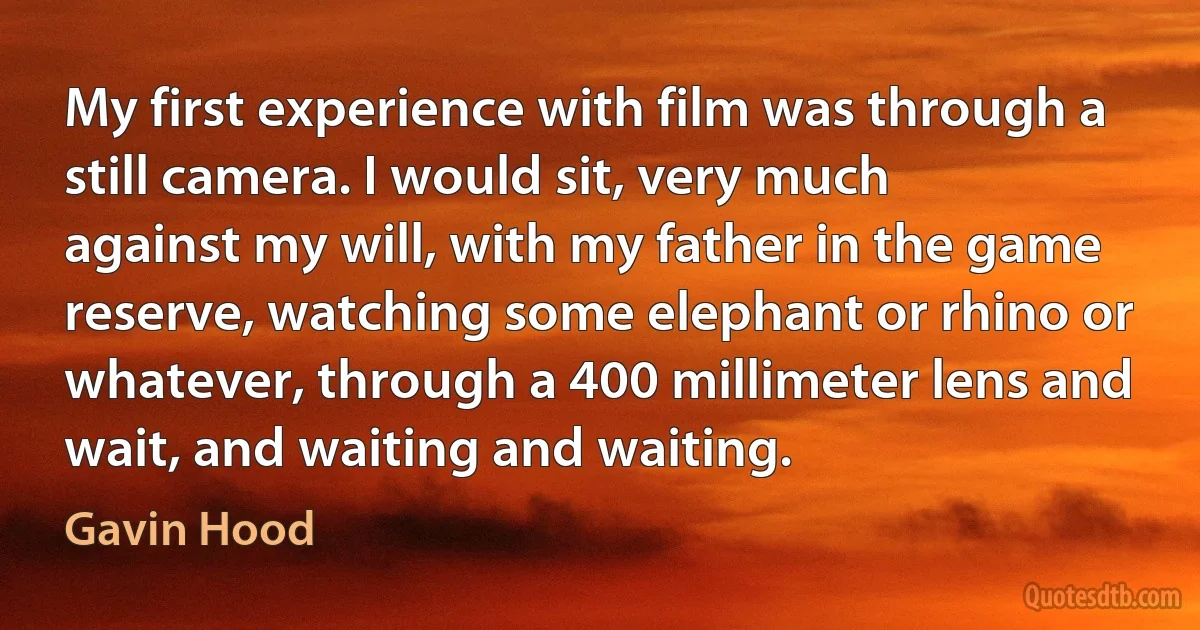 My first experience with film was through a still camera. I would sit, very much against my will, with my father in the game reserve, watching some elephant or rhino or whatever, through a 400 millimeter lens and wait, and waiting and waiting. (Gavin Hood)